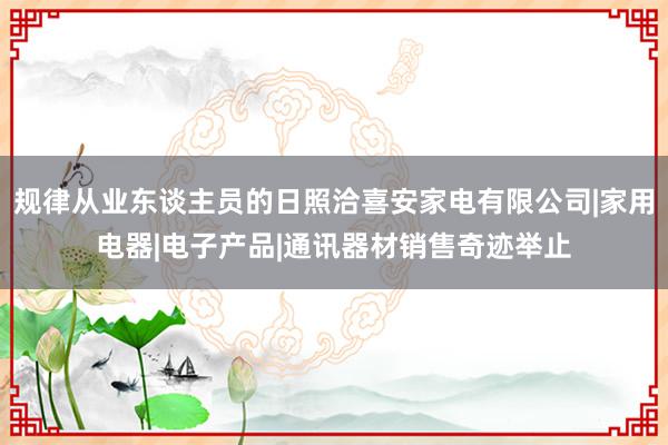 规律从业东谈主员的日照洽喜安家电有限公司|家用电器|电子产品|通讯器材销售奇迹举止