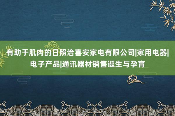 有助于肌肉的日照洽喜安家电有限公司|家用电器|电子产品|通讯器材销售诞生与孕育